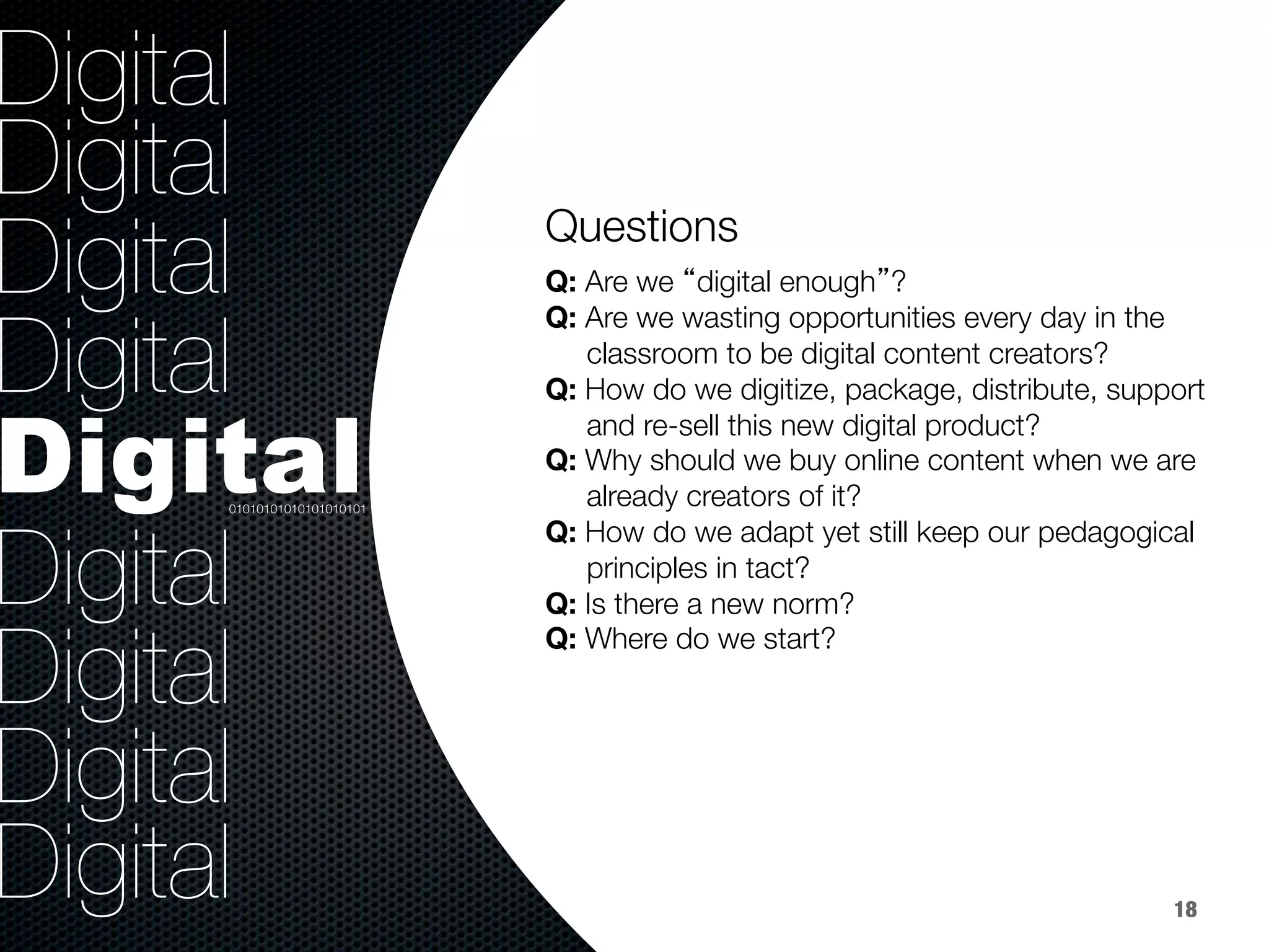 36.8%
40.8%
9.2%
Digital
Digital
Digital
Digital
Digital
Digital
Digital
Digital
Digital
Questions



Q: Are we “digital enough”?
Q: Are we wasting opportunities every day in the 
classroom to be digital content creators? 
Q: How do we digitize, package, distribute, support 
and re-sell this new digital product? 
Q: Why should we buy online content when we are 
already creators of it?
Q: How do we adapt yet still keep our pedagogical 
principles in tact?
Q: Is there a new norm?
Q: Where do we start?
01010101010101010101
18
 