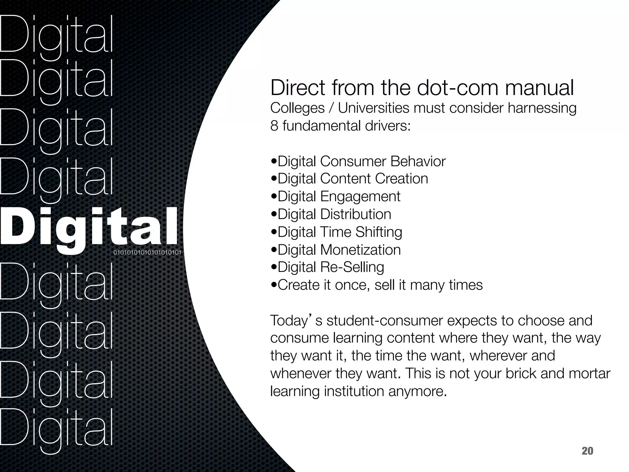 36.8%
40.8%
9.2%
Digital
Digital
Digital
Digital
Digital
Digital
Digital
Digital
Digital

Colleges / Universities must consider harnessing 
8 fundamental drivers: 

• Digital Consumer Behavior 
• Digital Content Creation 
• Digital Engagement
• Digital Distribution
• Digital Time Shifting
• Digital Monetization
• Digital Re-Selling
• Create it once, sell it many times

Today’s student-consumer expects to choose and
consume learning content where they want, the way
they want it, the time the want, wherever and
whenever they want. This is not your brick and mortar
learning institution anymore.
Direct from the dot-com manual


01010101010101010101
20
 