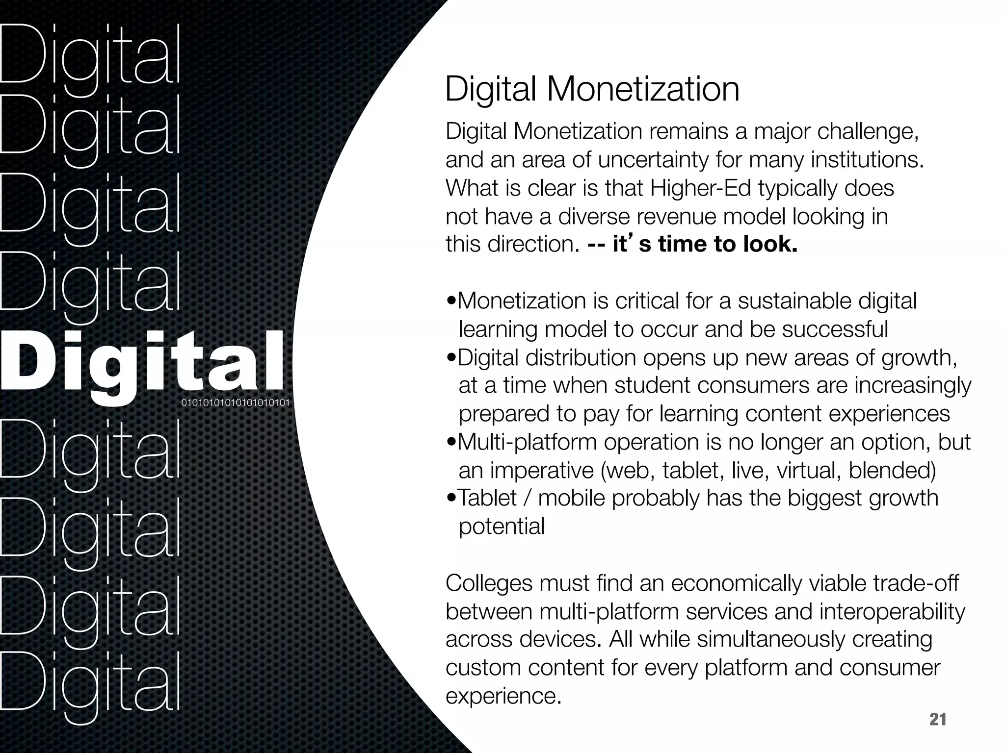 36.8%
40.8%
9.2%
Digital
Digital
Digital
Digital
Digital
Digital
Digital
Digital
Digital
 
Digital Monetization remains a major challenge, 
and an area of uncertainty for many institutions. 
What is clear is that Higher-Ed typically does 
not have a diverse revenue model looking in 
this direction. -- it’s time to look.

• Monetization is critical for a sustainable digital 
learning model to occur and be successful
• Digital distribution opens up new areas of growth, 
at a time when student consumers are increasingly 
prepared to pay for learning content experiences
• Multi-platform operation is no longer an option, but 
an imperative (web, tablet, live, virtual, blended)
• Tablet / mobile probably has the biggest growth 
potential 

Colleges must ﬁnd an economically viable trade-off
between multi-platform services and interoperability
across devices. All while simultaneously creating
custom content for every platform and consumer
experience.

Digital Monetization


01010101010101010101
21
 