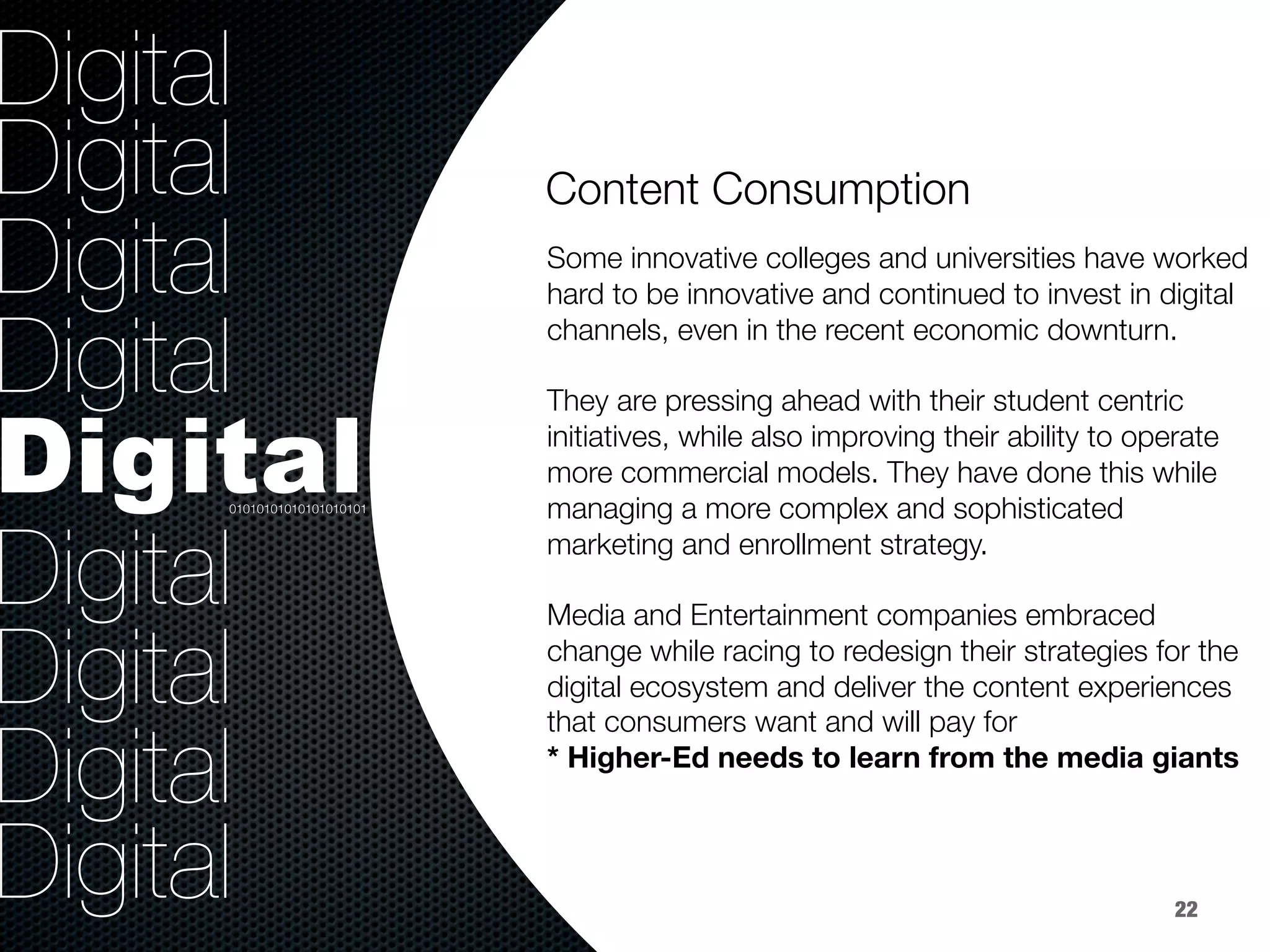 36.8%
40.8%
9.2%
Digital
Digital
Digital
Digital
Digital
Digital
Digital
Digital
Digital


Some innovative colleges and universities have worked
hard to be innovative and continued to invest in digital
channels, even in the recent economic downturn.

They are pressing ahead with their student centric
initiatives, while also improving their ability to operate
more commercial models. They have done this while
managing a more complex and sophisticated
marketing and enrollment strategy.

Media and Entertainment companies embraced
change while racing to redesign their strategies for the
digital ecosystem and deliver the content experiences
that consumers want and will pay for
* Higher-Ed needs to learn from the media giants
Content Consumption


01010101010101010101
22
 