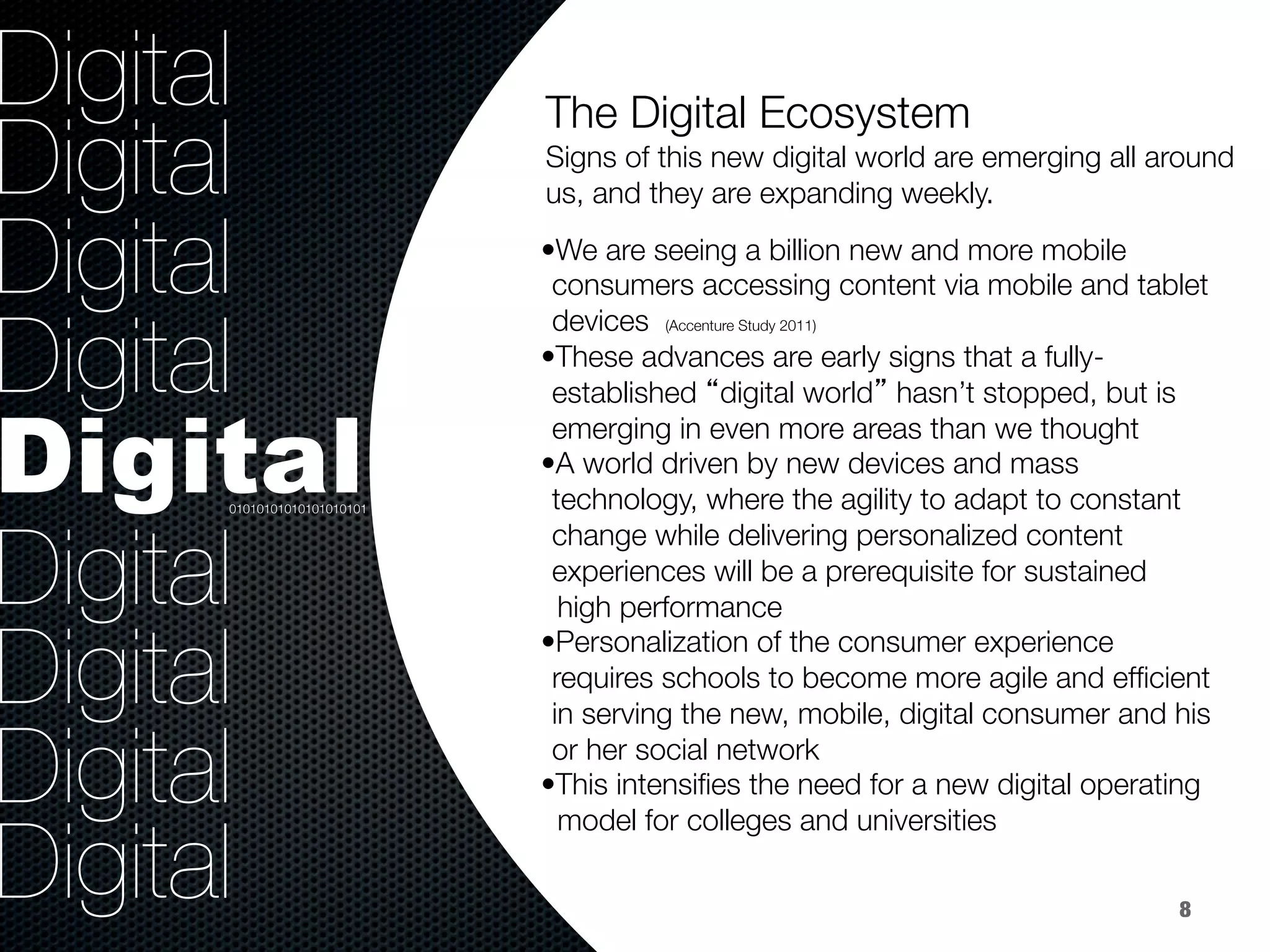36.8%
40.8%
9.2%
Digital
Digital
Digital
Digital
Digital
Digital
Digital
Digital
Digital
 
Signs of this new digital world are emerging all around
us, and they are expanding weekly.
The Digital Ecosystem 

• We are seeing a billion new and more mobile
consumers accessing content via mobile and tablet
devices (Accenture Study 2011)
• These advances are early signs that a fully-
established “digital world” hasn’t stopped, but is
emerging in even more areas than we thought
• A world driven by new devices and mass
technology, where the agility to adapt to constant
change while delivering personalized content
experiences will be a prerequisite for sustained 
high performance 
• Personalization of the consumer experience
requires schools to become more agile and efﬁcient
in serving the new, mobile, digital consumer and his
or her social network 
• This intensiﬁes the need for a new digital operating 
model for colleges and universities 

01010101010101010101
8
 