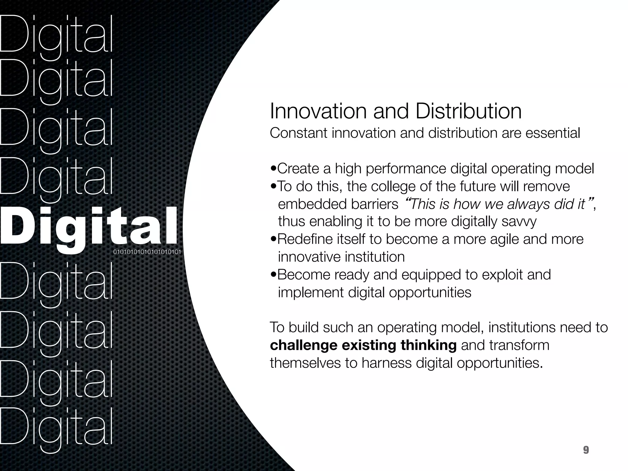36.8%
40.8%
9.2%
Digital
Digital
Digital
Digital
Digital
Digital
Digital
Digital
Digital
Innovation and Distribution


Constant innovation and distribution are essential

• Create a high performance digital operating model
• To do this, the college of the future will remove 
embedded barriers “This is how we always did it”, 
thus enabling it to be more digitally savvy
• Redeﬁne itself to become a more agile and more 
innovative institution
• Become ready and equipped to exploit and 
implement digital opportunities 

To build such an operating model, institutions need to
challenge existing thinking and transform
themselves to harness digital opportunities.

01010101010101010101
9
 