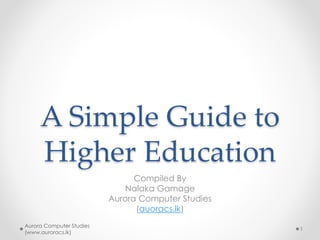 A Simple Guide to
Higher Education
Compiled By
Nalaka Gamage
Aurora Computer Studies
(auoracs.lk)
Aurora Computer Studies
(www.auroracs.lk)
1
 