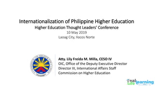 Atty. Lily Freida M. Milla, CESO IV
OIC, Office of the Deputy Executive Director
Director III, International Affairs Staff
Commission on Higher Education
Internationalization of Philippine Higher Education
Higher Education Thought Leaders’ Conference
10 May 2019
Laoag City, Ilocos Norte
 