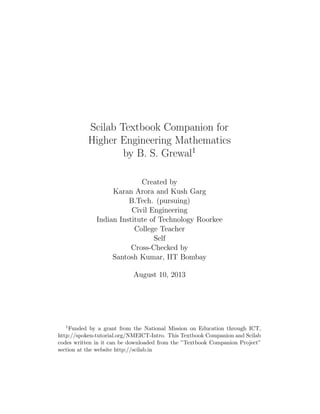 Scilab Textbook Companion for
Higher Engineering Mathematics
by B. S. Grewal1
Created by
Karan Arora and Kush Garg
B.Tech. (pursuing)
Civil Engineering
Indian Institute of Technology Roorkee
College Teacher
Self
Cross-Checked by
Santosh Kumar, IIT Bombay
August 10, 2013
1Funded by a grant from the National Mission on Education through ICT,
http://spoken-tutorial.org/NMEICT-Intro. This Textbook Companion and Scilab
codes written in it can be downloaded from the ”Textbook Companion Project”
section at the website http://scilab.in
 
