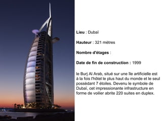 le Burj Al Arab, situé sur une île artificielle est à la fois l'hôtel le plus haut du monde et le seul possèdant 7 étoiles. Devenu le symbole de Dubaï, cet impressionante infrastructure en forme de voilier abrite 220 suites en duplex.  Date de fin de construction :  1999 Nombre d'étages  : Hauteur  : 321 mètres Lieu  : Dubaï 