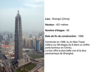 Lieu  : Shangaï (Chine) Hauteur  : 421 mètres Nombre d'étages  : 88 Date de fin de construction  : 1998 Construite en 1998, la Jin Mao Tower s'élève sur 88 étages (le 8 étant un chiffre porte-bonheur en Chine).  La tour offre la plus belle vue et la plus panoramique de Shanghai.  