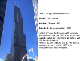 Lieu  : Chicago, Illinois (Etats-Unis) Hauteur  : 443 mètres Nombre d'étages  : 110 Date de fin de construction  : 1973 La Sears Tower de Chicago a été construite en moins de 3 ans (de 1970 à 1973), pour un budget de plus de 150 millions de dollars, soit 122,5 millions d'euros.  Pendant 22 ans, la tour a joui du titre de plus haute du monde, jusqu'en 1998 et la construction des tours Petronas.  