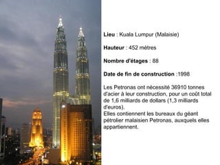 Lieu  : Kuala Lumpur (Malaisie) Hauteur  : 452 mètres Nombre d'étages  : 88 Date de fin de construction  :1998 Les Petronas ont nécessité 36910 tonnes d'acier à leur construction, pour un coût total de 1,6 milliards de dollars (1,3 milliards d'euros). Elles contiennent les bureaux du géant pétrolier malaisien Petronas, auxquels elles appartiennent.  