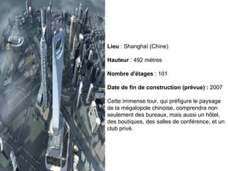 Lieu  : Shanghaï (Chine) Hauteur  : 492 mètres Nombre d'étages  : 101 Date de fin de construction (prévue) :  2007 Cette immense tour, qui préfigure le paysage de la mégalopole chinoise, comprendra non seulement des bureaux, mais aussi un hôtel, des boutiques, des salles de conférence, et un club privé.  