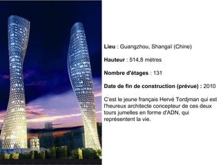 Lieu  : Guangzhou, Shangaï (Chine) Hauteur  : 514,8 mètres Nombre d'étages  : 131 Date de fin de construction (prévue) :  2010 C'est le jeune français Hervé Tordjman qui est l'heureux architecte concepteur de ces deux tours jumelles en forme d'ADN, qui représentent la vie.  