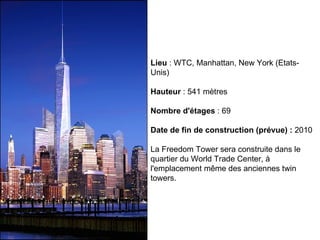 Lieu  : WTC, Manhattan, New York (Etats-Unis) Hauteur  : 541 mètres Nombre d'étages  : 69 Date de fin de construction (prévue) :  2010 La Freedom Tower sera construite dans le quartier du World Trade Center, à l'emplacement même des anciennes twin towers.  