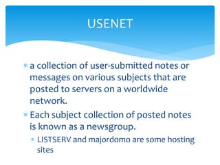  a collection of user-submitted notes or
messages on various subjects that are
posted to servers on a worldwide
network.
 Each subject collection of posted notes
is known as a newsgroup.
 LISTSERV and majordomo are some hosting
sites
USENET
 