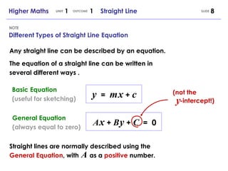 Different Types of Straight Line Equation NOTE Any straight line can be described by an equation. The equation of a straight line can be written in several different ways . y   =  m   x  +  c Basic Equation (useful for sketching) A   x  +  B   y  +  C   =  0 General Equation (always equal to zero) Straight lines are normally described using the  General Equation , with  as a  positive  number. A (not the -intercept!) y Higher Maths  1  1  Straight Line UNIT OUTCOME SLIDE 