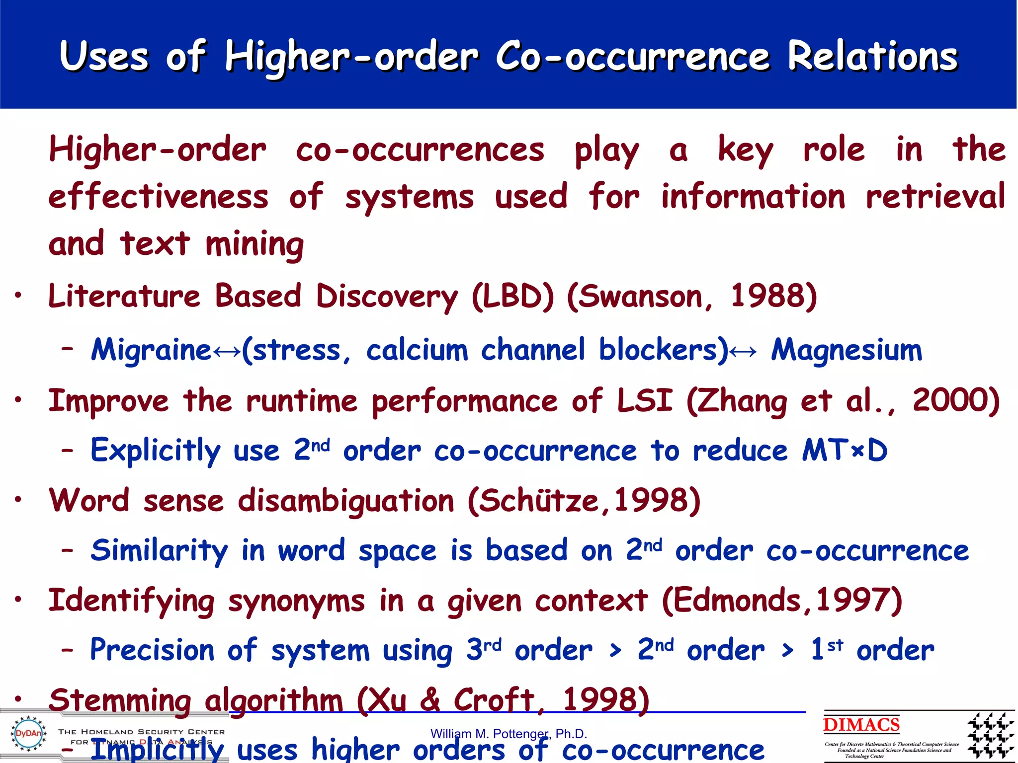 Uses of Higher-order Co-occurrence Relations Higher-order co-occurrences play a key role in the effectiveness of systems used for information retrieval and text mining Literature Based Discovery (LBD) (Swanson, 1988) Migraine↔(stress, calcium channel blockers)↔ Magnesium   Improve the runtime performance of LSI (Zhang et al., 2000) Explicitly use 2 nd  order co-occurrence to reduce MT×D Word sense disambiguation (Schütze,1998) Similarity in word space is based on 2 nd  order co-occurrence  Identifying synonyms in a given context (Edmonds,1997) Precision of system using 3 rd  order > 2 nd  order > 1 st  order  Stemming algorithm (Xu & Croft, 1998) Implicitly uses higher orders of co-occurrence 