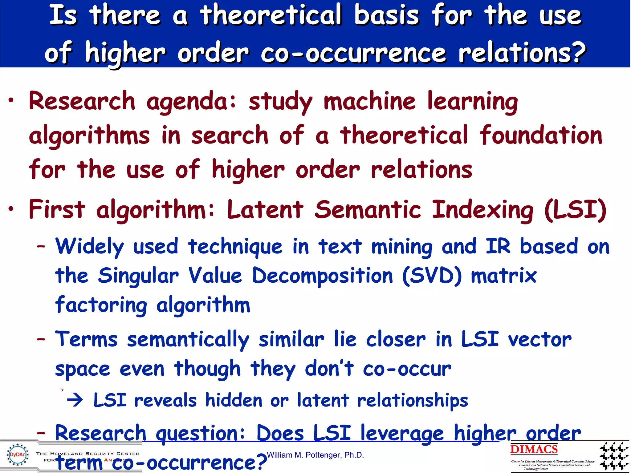Is there a theoretical basis for the use of higher order co-occurrence relations? Research agenda: study machine learning algorithms in search of a theoretical foundation for the use of higher order relations First algorithm: Latent Semantic Indexing (LSI) Widely used technique in text mining and IR based on the Singular Value Decomposition (SVD) matrix factoring algorithm Terms semantically similar lie closer in LSI vector space even though they don’t co-occur    LSI reveals hidden or latent relationships Research question: Does LSI leverage higher order term co-occurrence? 