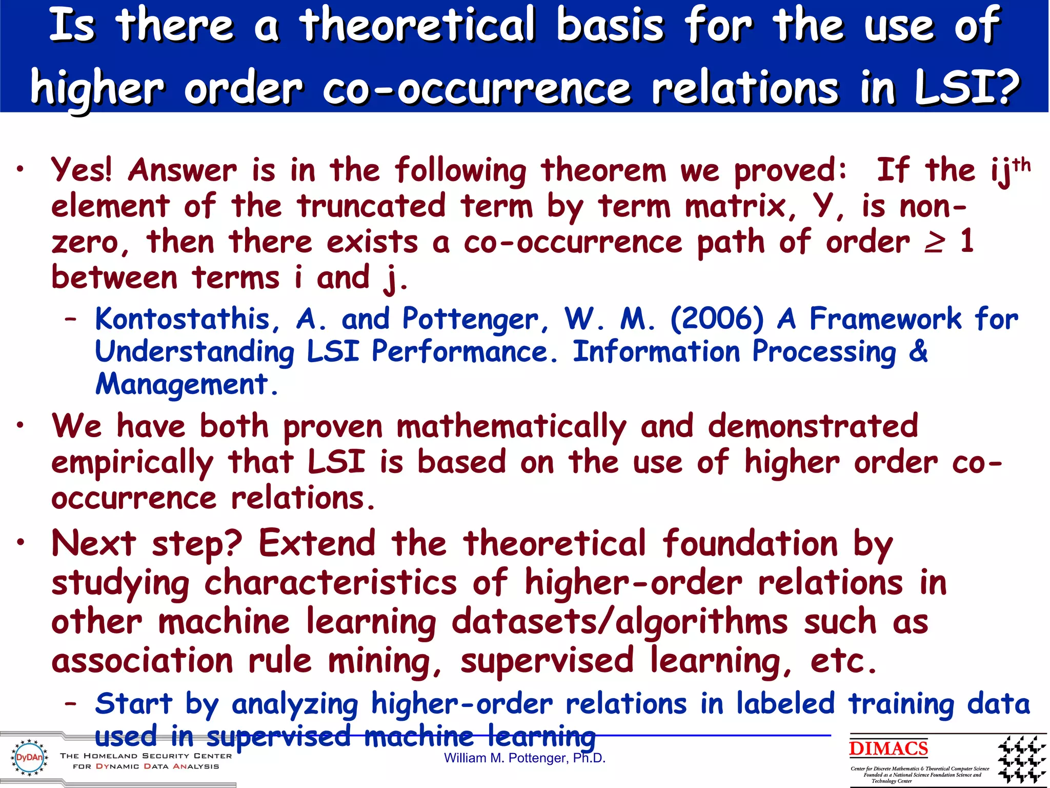 Yes! Answer is in the following theorem we proved:  If the ij th  element of the truncated term by term matrix, Y, is non-zero, then there exists a co-occurrence path of order    1 between terms i and j. Kontostathis, A. and Pottenger, W. M. (2006) A Framework for Understanding LSI Performance. Information Processing & Management. We have both proven mathematically and demonstrated empirically that LSI is based on the use of higher order co-occurrence relations. Next step? Extend the theoretical foundation by studying characteristics of higher-order relations in other machine learning datasets/algorithms such as association rule mining, supervised learning, etc. Start by analyzing higher-order relations in labeled training data used in supervised machine learning Is there a theoretical basis for the use of higher order co-occurrence relations in LSI? 