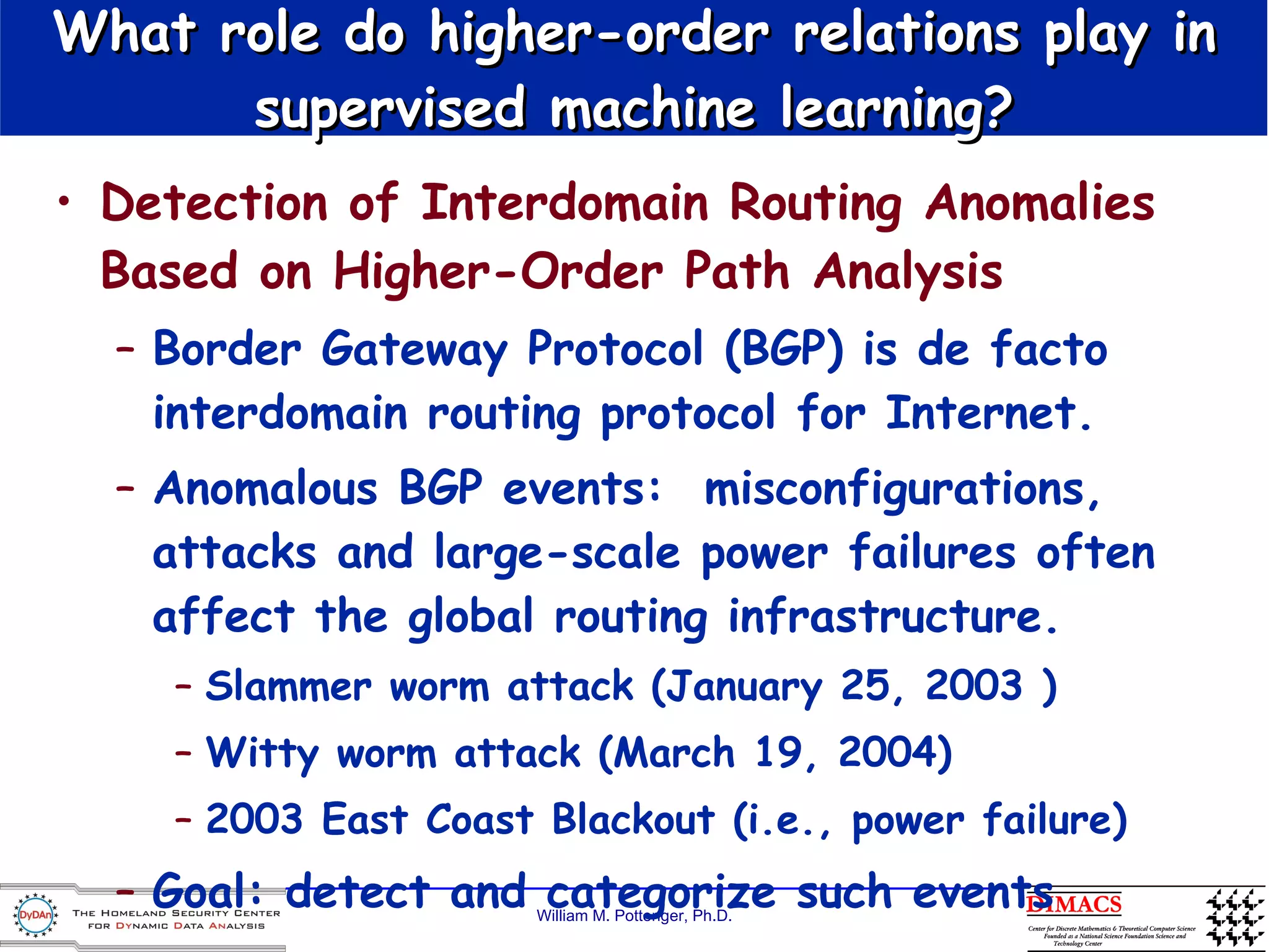 What role do higher-order relations play in supervised machine learning? Detection of Interdomain Routing Anomalies Based on Higher-Order Path Analysis Border Gateway Protocol (BGP) is de facto interdomain routing protocol for Internet. Anomalous BGP events:  misconfigurations, attacks and large-scale power failures often affect the global routing infrastructure. Slammer worm attack (January 25, 2003 ) Witty worm attack (March 19, 2004) 2003 East Coast Blackout (i.e., power failure) Goal: detect and categorize such events 