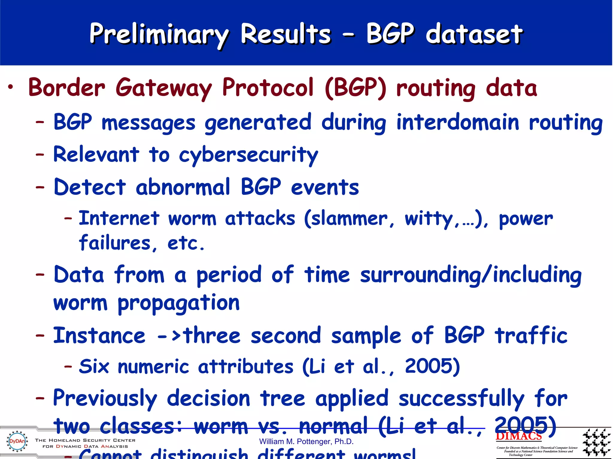Border Gateway Protocol (BGP) routing data BGP messages  generated during interdomain routing  Relevant to cybersecurity Detect abnormal BGP events  Internet worm attacks (slammer, witty,…), power failures, etc. Data from a period of time surrounding/including worm propagation Instance ->three second sample of BGP traffic Six numeric attributes (Li et al., 2005) Previously decision tree applied successfully for two classes: worm vs. normal (Li et al., 2005) Cannot distinguish different worms! Preliminary Results – BGP dataset 