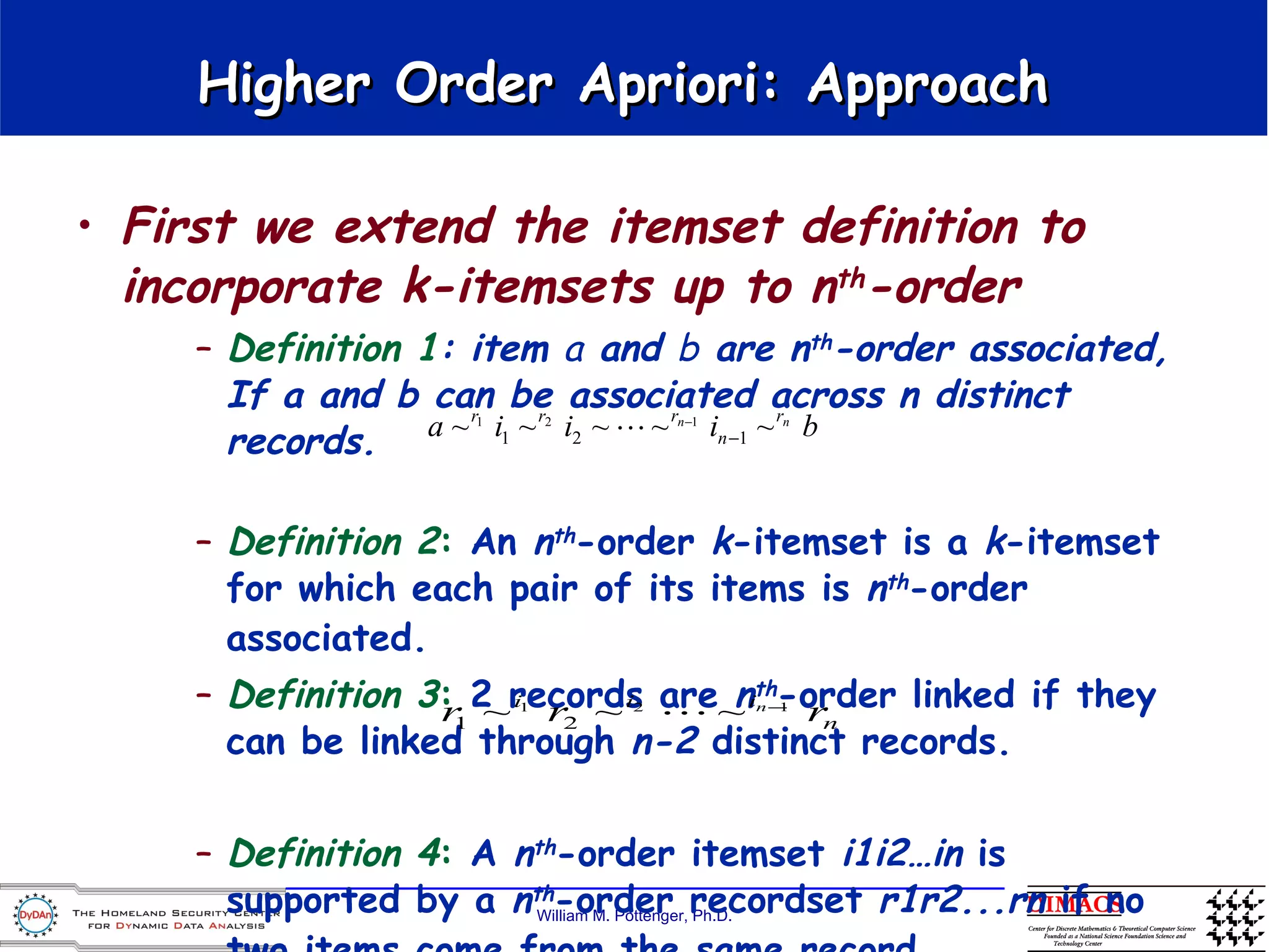 Higher Order Apriori: Approach  First we extend the itemset definition to incorporate k-itemsets up to n th -order Definition 1 : item  a  and  b  are n th -order associated, If a and b can be associated across n distinct records. Definition 2 :  An  n th -order  k -itemset is a  k -itemset for which each pair of its items is  n th -order associated.   Definition 3 :  2 records are  n th -order linked if they can be linked through  n-2  distinct records. Definition 4 :  A  n th -order itemset  i1i2…in  is supported by a  n th -order recordset  r1r2...rn  if no two items come from the same record.   
