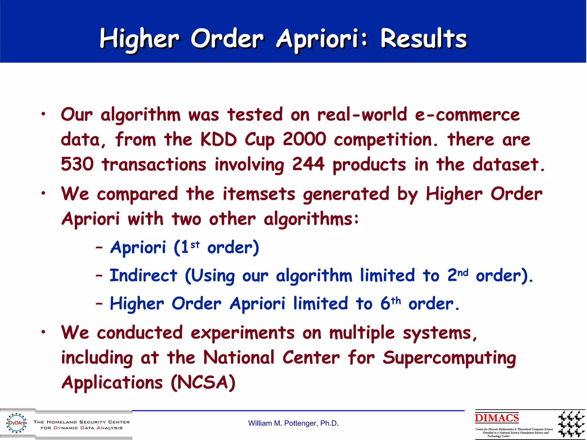 Higher Order Apriori: Results  Our algorithm was tested on real-world e-commerce data, from the KDD Cup 2000 competition. there are 530 transactions involving 244 products in the dataset.  We compared the itemsets generated by Higher Order Apriori with two other algorithms:  Apriori (1 st  order)  Indirect (Using our algorithm limited to 2 nd  order).  Higher Order Apriori limited to 6 th  order.  We conducted experiments on multiple systems, including at the National Center for Supercomputing Applications (NCSA) 