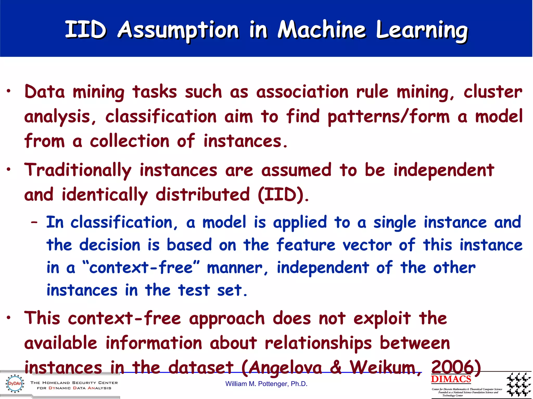 IID Assumption in Machine Learning Data mining tasks such as association rule mining, cluster analysis, classification aim to find patterns/form a model from a collection of instances. Traditionally instances are assumed to be independent and identically distributed (IID). In classification, a model is applied to a single instance and the decision is based on the feature vector of this instance in a “context-free” manner, independent of the other instances in the test set.  This context-free approach does not exploit the available information about relationships between instances in the dataset (Angelova & Weikum, 2006)  