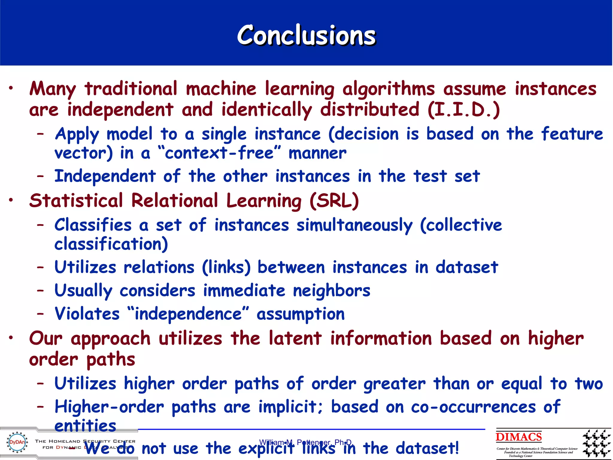 Conclusions Many traditional machine learning algorithms assume instances are independent and identically distributed (I.I.D.)   Apply model to a single instance (decision is based on the feature vector) in a “context-free” manner Independent of the other instances in the test set  Statistical Relational Learning (SRL) Classifies a set of instances simultaneously (collective classification) Utilizes relations (links) between instances in dataset Usually considers immediate neighbors Violates “independence” assumption Our approach utilizes the latent information based on higher order paths  Utilizes higher order paths of order greater than or equal to two  Higher-order paths are implicit; based on co-occurrences of entities We do not use the explicit links in the dataset! Captures “latent semantics” (aka Latent Semantic Indexing) 