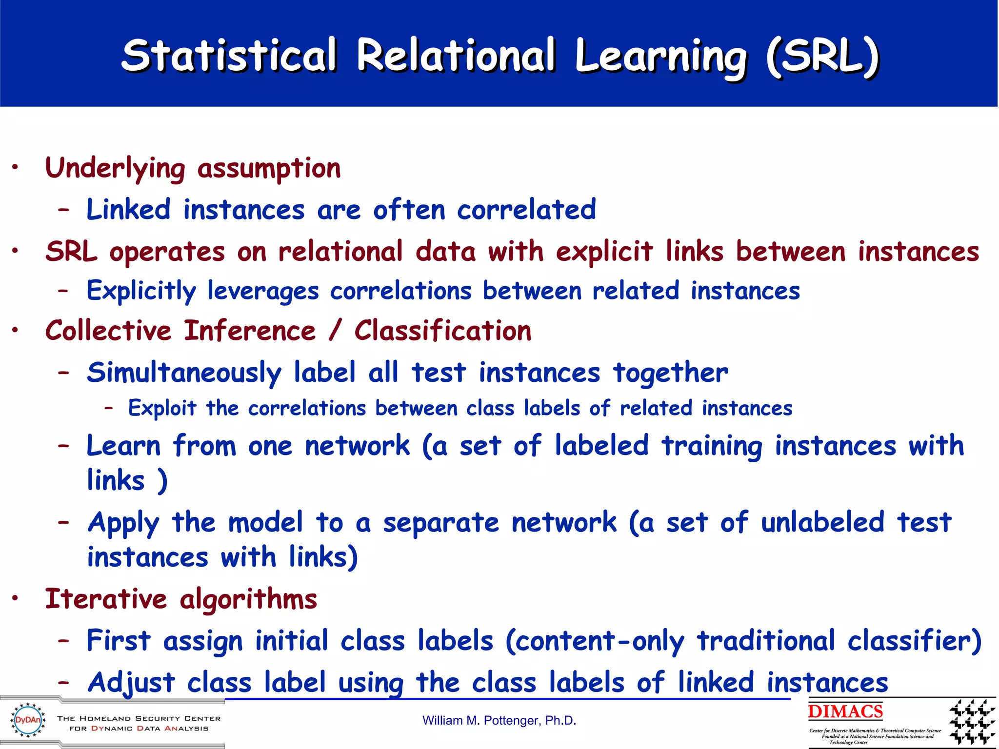Statistical Relational Learning (SRL) Underlying assumption  Linked instances are often correlated SRL operates on relational data with explicit links between instances Explicitly leverages correlations between related instances Collective Inference / Classification Simultaneously label all test instances together Exploit the correlations between class labels of related instances Learn from one network (a set of labeled training instances with links ) Apply the model to a separate network (a set of unlabeled test instances with links)  Iterative algorithms First assign initial class labels (content-only traditional classifier) Adjust class label using the class labels of linked instances 