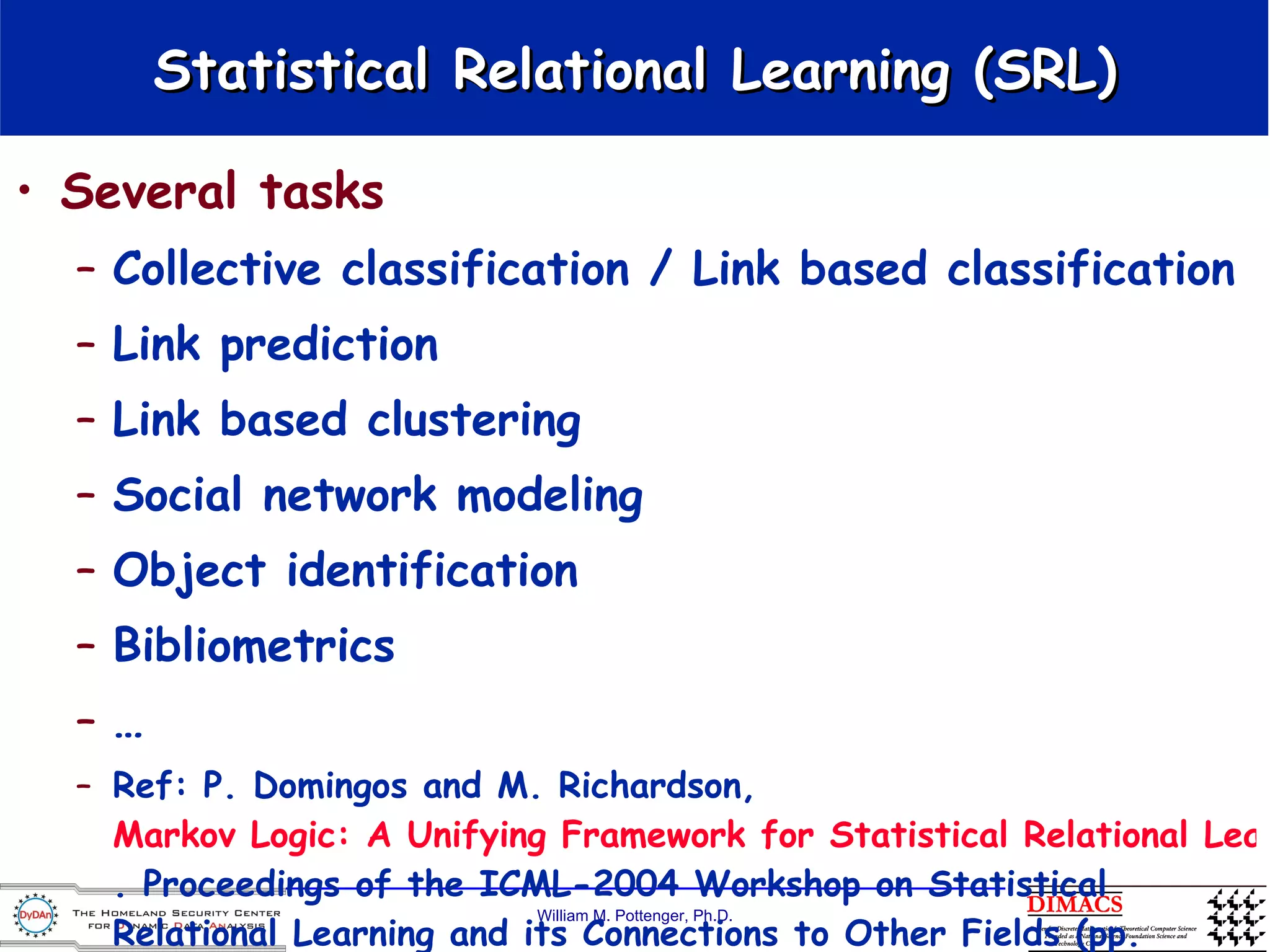 Statistical Relational Learning (SRL) Several tasks Collective classification / Link based classification Link prediction Link based clustering Social network modeling Object identification Bibliometrics … Ref: P. Domingos and M. Richardson,  Markov Logic: A Unifying Framework for Statistical Relational Learning . Proceedings of the ICML-2004 Workshop on Statistical Relational Learning and its Connections to Other Fields (pp. 49-54), 2004. Banff, Canada: IMLS. 