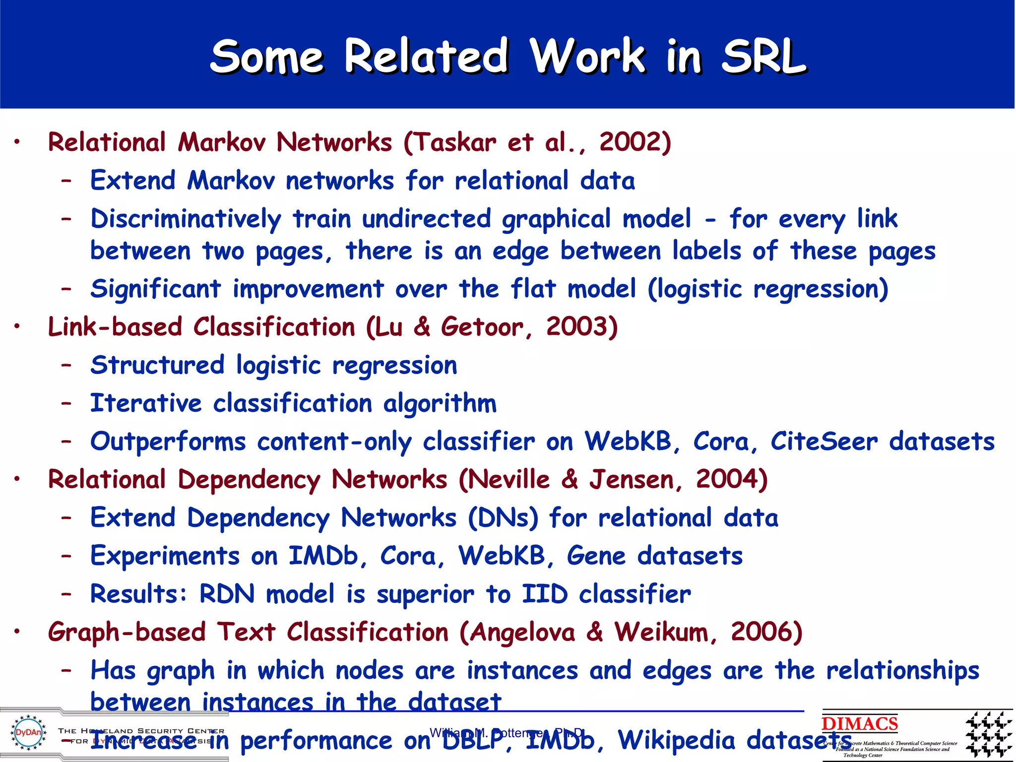 Some Related Work in  SRL Relational Markov Networks (Taskar et al., 2002) Extend Markov networks for relational data Discriminatively train undirected graphical model - for every link between two pages, there is an edge between labels of these pages Significant improvement over the flat model (logistic regression)  Link-based Classification (Lu & Getoor, 2003) Structured logistic regression Iterative classification algorithm Outperforms content-only classifier on WebKB, Cora, CiteSeer datasets Relational Dependency Networks (Neville & Jensen, 2004) Extend Dependency Networks (DNs) for relational data Experiments on IMDb, Cora, WebKB, Gene datasets Results: RDN model is superior to IID classifier Graph-based Text Classification (Angelova & Weikum, 2006) Has graph in which nodes are instances and edges are the relationships between instances in the dataset Increase in performance on DBLP, IMDb, Wikipedia datasets Interesting observation: gains are most prominent for small training sets 