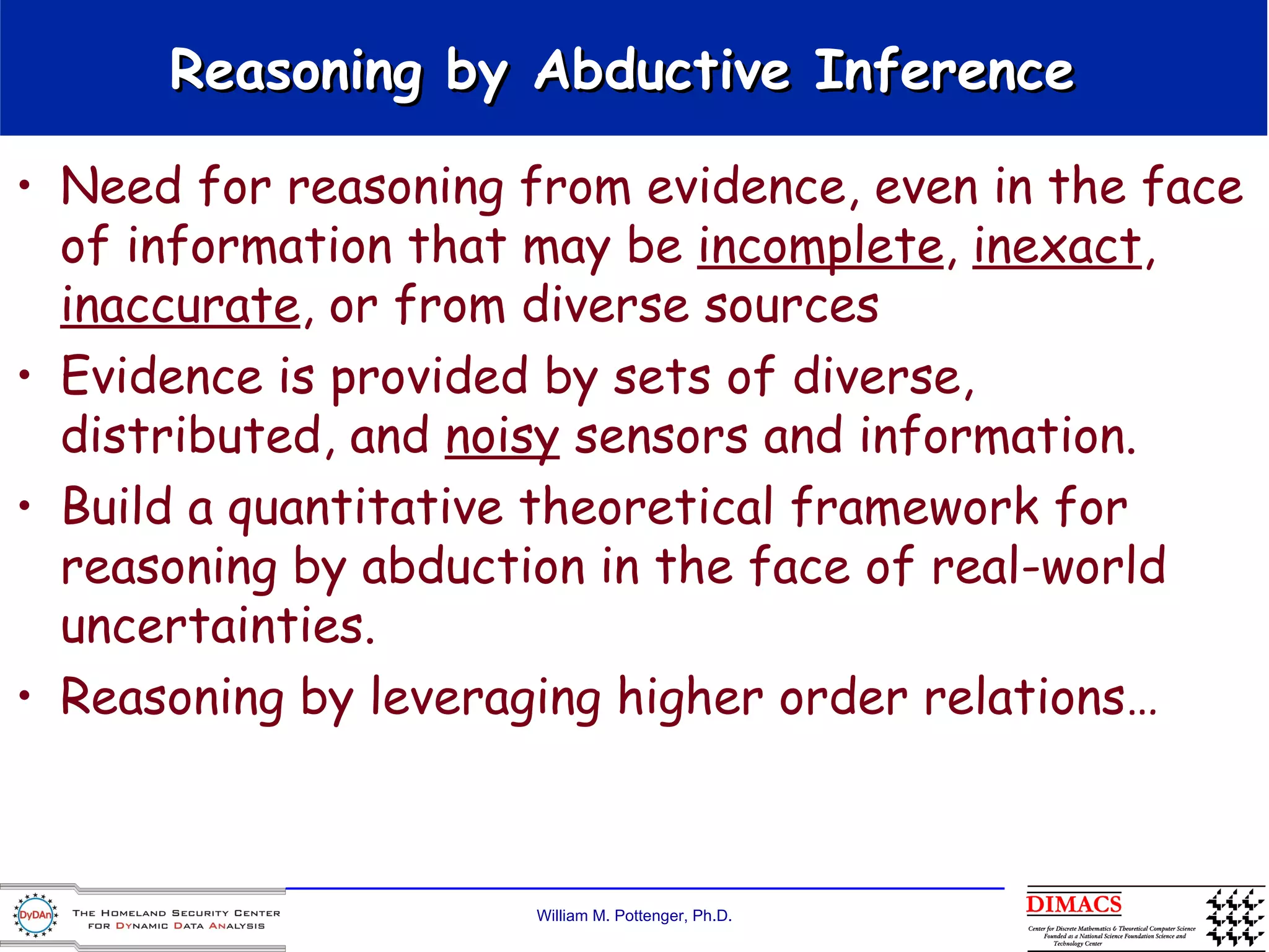 Reasoning by Abductive Inference  Need for reasoning from evidence, even in the face of information that may be  incomplete ,  inexact ,  inaccurate , or from diverse sources  Evidence is provided by sets of diverse, distributed, and  noisy  sensors and information. Build a quantitative theoretical framework for reasoning by abduction in the face of real-world uncertainties. Reasoning by leveraging higher order relations… 