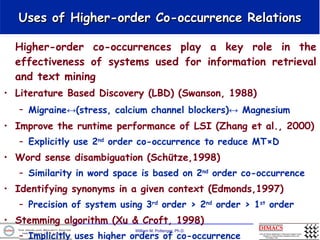 Uses of Higher-order Co-occurrence Relations Higher-order co-occurrences play a key role in the effectiveness of systems used for information retrieval and text mining Literature Based Discovery (LBD) (Swanson, 1988) Migraine↔(stress, calcium channel blockers)↔ Magnesium   Improve the runtime performance of LSI (Zhang et al., 2000) Explicitly use 2 nd  order co-occurrence to reduce MT×D Word sense disambiguation (Schütze,1998) Similarity in word space is based on 2 nd  order co-occurrence  Identifying synonyms in a given context (Edmonds,1997) Precision of system using 3 rd  order > 2 nd  order > 1 st  order  Stemming algorithm (Xu & Croft, 1998) Implicitly uses higher orders of co-occurrence 