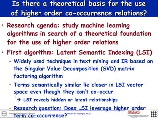 Is there a theoretical basis for the use of higher order co-occurrence relations? Research agenda: study machine learning algorithms in search of a theoretical foundation for the use of higher order relations First algorithm: Latent Semantic Indexing (LSI) Widely used technique in text mining and IR based on the Singular Value Decomposition (SVD) matrix factoring algorithm Terms semantically similar lie closer in LSI vector space even though they don’t co-occur    LSI reveals hidden or latent relationships Research question: Does LSI leverage higher order term co-occurrence? 