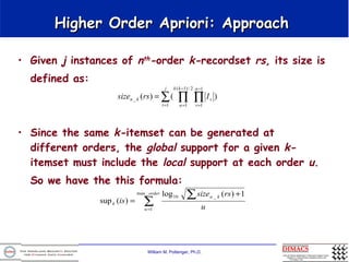 Higher Order Apriori: Approach Given  j  instances of  n th - order  k- recordset  rs , its size is defined as:   Since the same  k- itemset can be generated at different orders, the  global  support for a given  k- itemset   must include the  local  support at each order  u . So we have the this formula:   