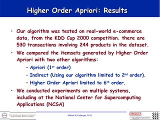 Higher Order Apriori: Results  Our algorithm was tested on real-world e-commerce data, from the KDD Cup 2000 competition. there are 530 transactions involving 244 products in the dataset.  We compared the itemsets generated by Higher Order Apriori with two other algorithms:  Apriori (1 st  order)  Indirect (Using our algorithm limited to 2 nd  order).  Higher Order Apriori limited to 6 th  order.  We conducted experiments on multiple systems, including at the National Center for Supercomputing Applications (NCSA) 