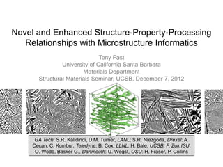 Novel and Enhanced Structure-Property-Processing
   Relationships with Microstructure Informatics
                               Tony Fast
                University of California Santa Barbara
                        Materials Department
       Structural Materials Seminar, UCSB, December 7, 2012




      GA Tech: S.R. Kalidindi, D.M. Turner, LANL: S.R. Niezgoda, Drexel: A.
     Cecan, C. Kumbur, Teledyne: B. Cox, LLNL: H. Bale, UCSB: F. Zok ISU:
      O. Wodo, Basker G., Dartmouth: U. Wegst, OSU: H. Fraser, P. Collins
 