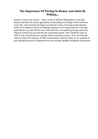 The Importance Of Parting In Romeo And Juliet By
William...
Parting is such sweet sorrow... These words of William Shakespeare in the play
Romeo and Juliet are all too appropriate in describing my feelings at this transition
in my life. I have had the privilege over the last 5 years of serving on the pastoral
staff of First Baptist Church of Alhambra during its own transitional time. Serving
under Pastor Lee and with the rest of the staff was a wonderful growing experience.
When he retired last year and the new transitional pastor, Alex Chisholm came on
staff, it was a smooth process and the church continues to grow. Now, my time has
come to retire from ministry at FBCA and minister with my family as we continue to
pass through the grief of separation from our younger daughter Stephenie who passed
 