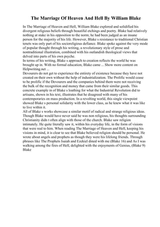 The Marriage Of Heaven And Hell By William Blake
In The Marriage of Heaven and Hell, William Blake explored and solidified his
divergent religious beliefs through beautiful etchings and poetry. Blake had relatively
nothing at stake in his opposition to the norm; he had been judged as an insane
person for the majority of his life. However, Blake s resistance to traditional Christian
tenets was only part of his socioreligious defiance. Blake spoke against the very mode
of popular thought through his writing, a revolutionary style of prose and
nontraditional illustration, combined with his outlandish theological views that
delved into parts of his own psyche.
In terms of his writing, Blake s approach to creation reflects the world he was
brought up in. With no formal education, Blake came ... Show more content on
Helpwriting.net ...
Devourers do not get to experience the entirety of existence because they have not
created on their own without the help of industrialization. The Prolific would cease
to be prolific if the Devourers and the companies behind them were not receiving
the bulk of the recognition and money that came from their similar goods. This
concrete example in of Blake s loathing for what the Industrial Revolution did to
artisans, shown in his text, illustrates that he disagreed with many of his
contemporaries on mass production. In a revolting world, this single viewpoint
showed Blake s personal solidarity with the lower class, as he knew what it was like
to live within it.
All of Blake s works showcase a similar motif of radical and strange religious ideas.
Though Blake would have never said he was non religious, his thoughts surrounding
Christianity didn t often align with those of the church. Blake saw religion
intimately. He quite literally saw it, within his everyday life, in the form of visions
that were real to him. When reading The Marriage of Heaven and Hell, keeping his
visions in mind, it is clear to see that Blake believed religion should be personal. He
wrote about angels and prophets as though they were his lifelong friends. Through
phrases like The Prophets Isaiah and Ezekiel dined with me (Blake 16) and As I was
walking among the fires of Hell, delighted with the enjoyments of Genius, (Blake 9)
Blake
 
