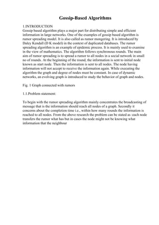 Gossip-Based Algorithms
1.INTRODUCTION
Gossip based algorithm plays a major part for distributing simple and efficient
information in large networks. One of the examples of gossip based algorithm is
rumor spreading model. It is also called as rumor mongering. It is introduced by
Daley Kendall (D K model) in the context of duplicated databases. The rumor
spreading algorithm is an example of epidemic process. It is mainly used to examine
in the view of mathematics. The algorithm follows synchronous rounds. The main
aim of rumor spreading is to spread a rumor to all nodes in a social network in small
no of rounds. At the beginning of the round, the information is sent to initial node
known as start node. Then the information is sent to all nodes. The node having
information will not accept to receive the information again. While executing the
algorithm the graph and degree of nodes must be constant. In case of dynamic
networks, an evolving graph is introduced to study the behavior of graph and nodes.
Fig. 1 Graph connected with rumors
1.1.Problem statement:
To begin with the rumor spreading algorithm mainly concentrates the broadcasting of
message that is the information should reach all nodes of a graph. Secondly it
concerns about the completion time i.e., within how many rounds the information is
reached to all nodes. From the above research the problem can be stated as :each node
transfers the rumor what has but in cases the node might not be knowing what
information that the neighbour
 