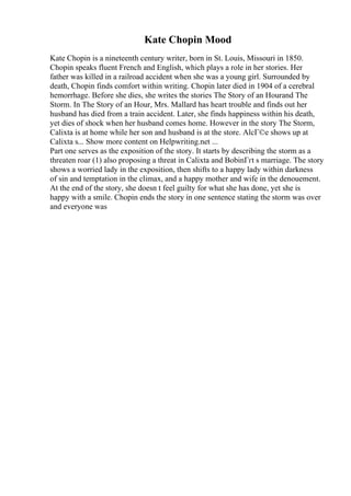 Kate Chopin Mood
Kate Chopin is a nineteenth century writer, born in St. Louis, Missouri in 1850.
Chopin speaks fluent French and English, which plays a role in her stories. Her
father was killed in a railroad accident when she was a young girl. Surrounded by
death, Chopin finds comfort within writing. Chopin later died in 1904 of a cerebral
hemorrhage. Before she dies, she writes the stories The Story of an Hourand The
Storm. In The Story of an Hour, Mrs. Mallard has heart trouble and finds out her
husband has died from a train accident. Later, she finds happiness within his death,
yet dies of shock when her husband comes home. However in the story The Storm,
Calixta is at home while her son and husband is at the store. AlcГ©e shows up at
Calixta s... Show more content on Helpwriting.net ...
Part one serves as the exposition of the story. It starts by describing the storm as a
threaten roar (1) also proposing a threat in Calixta and BobinГґt s marriage. The story
shows a worried lady in the exposition, then shifts to a happy lady within darkness
of sin and temptation in the climax, and a happy mother and wife in the denouement.
At the end of the story, she doesn t feel guilty for what she has done, yet she is
happy with a smile. Chopin ends the story in one sentence stating the storm was over
and everyone was
 