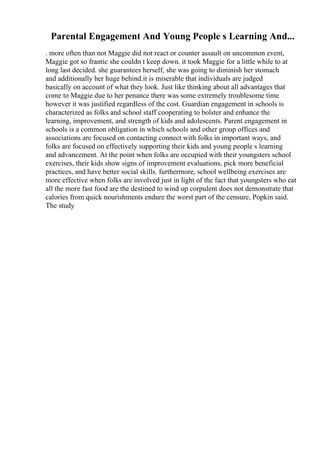 Parental Engagement And Young People s Learning And...
. more often than not Maggie did not react or counter assault on uncommon event,
Maggie got so frantic she couldn t keep down. it took Maggie for a little while to at
long last decided. she guarantees herself, she was going to diminish her stomach
and additionally her huge behind.it is miserable that individuals are judged
basically on account of what they look. Just like thinking about all advantages that
come to Maggie due to her penance there was some extremely troublesome time
however it was justified regardless of the cost. Guardian engagement in schools is
characterized as folks and school staff cooperating to bolster and enhance the
learning, improvement, and strength of kids and adolescents. Parent engagement in
schools is a common obligation in which schools and other group offices and
associations are focused on contacting connect with folks in important ways, and
folks are focused on effectively supporting their kids and young people s learning
and advancement. At the point when folks are occupied with their youngsters school
exercises, their kids show signs of improvement evaluations, pick more beneficial
practices, and have better social skills. furthermore, school wellbeing exercises are
more effective when folks are involved just in light of the fact that youngsters who eat
all the more fast food are the destined to wind up corpulent does not demonstrate that
calories from quick nourishments endure the worst part of the censure, Popkin said.
The study
 
