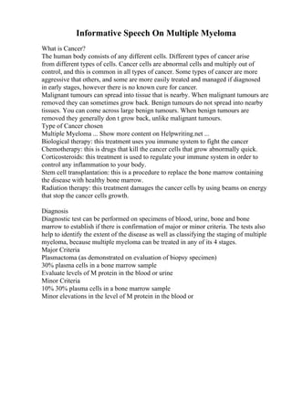 Informative Speech On Multiple Myeloma
What is Cancer?
The human body consists of any different cells. Different types of cancer arise
from different types of cells. Cancer cells are abnormal cells and multiply out of
control, and this is common in all types of cancer. Some types of cancer are more
aggressive that others, and some are more easily treated and managed if diagnosed
in early stages, however there is no known cure for cancer.
Malignant tumours can spread into tissue that is nearby. When malignant tumours are
removed they can sometimes grow back. Benign tumours do not spread into nearby
tissues. You can come across large benign tumours. When benign tumours are
removed they generally don t grow back, unlike malignant tumours.
Type of Cancer chosen
Multiple Myeloma ... Show more content on Helpwriting.net ...
Biological therapy: this treatment uses you immune system to fight the cancer
Chemotherapy: this is drugs that kill the cancer cells that grow abnormally quick.
Corticosteroids: this treatment is used to regulate your immune system in order to
control any inflammation to your body.
Stem cell transplantation: this is a procedure to replace the bone marrow containing
the disease with healthy bone marrow.
Radiation therapy: this treatment damages the cancer cells by using beams on energy
that stop the cancer cells growth.
Diagnosis
Diagnostic test can be performed on specimens of blood, urine, bone and bone
marrow to establish if there is confirmation of major or minor criteria. The tests also
help to identify the extent of the disease as well as classifying the staging of multiple
myeloma, because multiple myeloma can be treated in any of its 4 stages.
Major Criteria
Plasmactoma (as demonstrated on evaluation of biopsy specimen)
30% plasma cells in a bone marrow sample
Evaluate levels of M protein in the blood or urine
Minor Criteria
10% 30% plasma cells in a bone marrow sample
Minor elevations in the level of M protein in the blood or
 