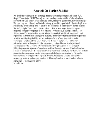 Analysis Of Blazing Saddles
An eerie flute sounds in the distance. Smack dab in the center of, let s call it, A
Staple Town in the Wild Westв„
ў are two cowboys in the midst of a head to head
shootout for God knows what a spilled drink, malicious comments, a poached lover.
The piercing mix of sand and wind scathing your skin, eyes blinded by the high noon
sun shining from above, and of course, the token roll of tumbleweed barely in your
line of eyesight. One... two... three... Shoot! The hero always prevails... quite
disparate imagery compared to Mel Brooks 1974 classic, Blazing Saddles. The
Westernmotif is one that has been trivialized, heckled, idealized, subverted , and
replicated exponentially throughout not only American cinemas but motion pictures
world wide. Blazing Saddles serves as both a form of this subversion and a
burlesque depiction of the genre itself. The film s complex sense of humor
prioritizes aspects that can only be completely relished based on the personal
experiences of the viewer a satirical comedy attempting (and succeeding) at
ridiculing copious aspects of an otherwise ideal Western society. Blazing Saddles
serves as a mockery of the traditional white westerner archetype, the Ku Klux, and all
sorts of minority groups, while simultaneously bringing awareness to the harsh
treatment and racial prejudice against African Americans. Brooks utilizes the
parodying aspects and themes evident in Blazing Saddles as a method to subvert
principles of the Western genre.
In order to
 
