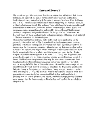 Hero and Beowulf
The hero is an age old concept that describes someone that will defend their honor
to the end. In Beowulf, the author portrays the warrior Beowulf and his three
battles in such a way as to clearly define what it means to be a hero. Fred Robinson
and J. R. R. Tolkien addressed heroism in Beowulf regarding the warrior s traits, as
well as his battles and burial. The author of Beowulfdefines the herothrough Beowulf
s three battles with Grendel, Grendel s mother, and the dragon. In this poem, each
monster possesses a specific quality undesired by heroes. Beowulf battles anger
/jealousy, vengeance, and greed/selfishness for the good of his Geat nation. As
Beowulf fends off these anti hero traits, he becomes capable of being a great leader of
... Show more content on Helpwriting.net ...
This is shown in the third and final battle as Beowulf sacrifices his life for the
prosperity of the Geat nation. The dragon in this scenario encompasses extreme
greed and selfishness. In the poem, a wretched man steals a golden goblet from the
treasure that the dragon was protecting. After discovering that someone had stolen
a piece of the treasure, the dragon awoke and began to belch out flames / and burn
bright homesteads; there was a hot glow / that scared everyone, for the vile sky
winger / would leave nothing alive in his wake (2311 2315). The dragon becomes
enraged with greed over his possessions that he must avenge his stolen goblet. It is
in this third battle that the poet describes why the hero cannot demonstrate these
treacherous traits. Beowulf seeks vengeance for his Geat people: My own kith
and kin avenged (2479). Just as Grendel s mother, Beowulf seeks to avenge his kin
in cold blood. Beowulf exhibits jealousy as he defeats the dragon and quickly asks
Wiglaf to hurry to feast your eyes on the hoard / away you go; I want to examine
/ that ancient gold (2746 2748). Beowulf believes he will have an easier death if he
gazes at the treasure for the last moments of his life. Just as Grendel displays
jealousy over the Danes great hall, the Heorot, Beowulf displays jealousy over the
great treasure that the Dragon protects. Finally, Beowulf exhibits the greed of the
dragon as he
 