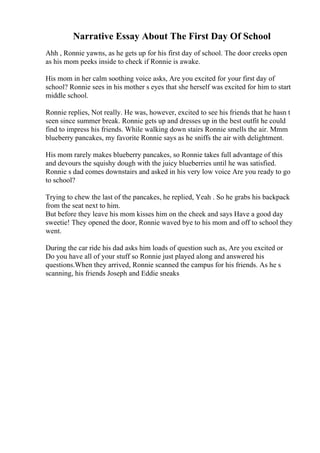 Narrative Essay About The First Day Of School
Ahh , Ronnie yawns, as he gets up for his first day of school. The door creeks open
as his mom peeks inside to check if Ronnie is awake.
His mom in her calm soothing voice asks, Are you excited for your first day of
school? Ronnie sees in his mother s eyes that she herself was excited for him to start
middle school.
Ronnie replies, Not really. He was, however, excited to see his friends that he hasn t
seen since summer break. Ronnie gets up and dresses up in the best outfit he could
find to impress his friends. While walking down stairs Ronnie smells the air. Mmm
blueberry pancakes, my favorite Ronnie says as he sniffs the air with delightment.
His mom rarely makes blueberry pancakes, so Ronnie takes full advantage of this
and devours the squishy dough with the juicy blueberries until he was satisfied.
Ronnie s dad comes downstairs and asked in his very low voice Are you ready to go
to school?
Trying to chew the last of the pancakes, he replied, Yeah . So he grabs his backpack
from the seat next to him.
But before they leave his mom kisses him on the cheek and says Have a good day
sweetie! They opened the door, Ronnie waved bye to his mom and off to school they
went.
During the car ride his dad asks him loads of question such as, Are you excited or
Do you have all of your stuff so Ronnie just played along and answered his
questions.When they arrived, Ronnie scanned the campus for his friends. As he s
scanning, his friends Joseph and Eddie sneaks
 