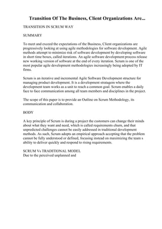 Transition Of The Business, Client Organizations Are...
TRANSITION IN SCRUM WAY
SUMMARY
To meet and exceed the expectations of the Business, Client organizations are
progressively looking at using agile methodologies for software development. Agile
methods attempt to minimize risk of software development by developing software
in short time boxes, called iterations. An agile software development process release
new working version of software at the end of every iteration. Scrum is one of the
most popular agile development methodologies increasingly being adopted by IT
firms.
Scrum is an iterative and incremental Agile Software Development structure for
managing product development. It is a development stratagem where the
development team works as a unit to reach a common goal. Scrum enables a daily
face to face communication among all team members and disciplines in the project.
The scope of this paper is to provide an Outline on Scrum Methodology, its
communication and collaboration.
BODY
A key principle of Scrum is during a project the customers can change their minds
about what they want and need, which is called requirements churn, and that
unpredicted challenges cannot be easily addressed in traditional development
methods. As such, Scrum adopts an empirical approach accepting that the problem
cannot be fully understood or defined, focusing instead on maximizing the team s
ability to deliver quickly and respond to rising requirements.
SCRUM Vs TRADITIONAL MODEL
Due to the perceived unplanned and
 