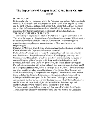 The Importance of Religion in Aztec and Incas Cultures
Essay
INTRODUCTION
Religion played a very important role in the Aztec and Inca culture. Religious rituals
consisted of human sacrifice and polytheism. Their deities were inspired by nature
and the earth s physical makeup. Both appear to be similar but peel back the onion
and notable differences reveal themselves. It is difficult for modern day society to
understand how human sacrifice can exist in such advanced civilizations.
THE INCAS (CHILDREN OF THE SUN)
The Incas Empire began around 1200 and lasted until the Spanish arrival in 1532.
They were the largest civilization in pre Columbia with a territory of 380,000 square
miles and a population of about 7 million. Around 1400 the empire began its
expansion stretching along the western coast of ... Show more content on
Helpwriting.net ...
Cristobal de Molina, a Spanish priest who would eventually establish a hospital in
Cuzco, witnessed the Capacoha and recorded the ritual:
Pachacuti Inca Yupanqui also invented the Capacocha, which was carried out in
the following way: The provinces of Collasuyo, Chinchaysuyo, Antisuyo, and
Cuntisuyo would bring to this city, from each town and lineage of people, one or
two small boys or girls, of ten years old. They would also bring clothes and
livestock, as well as sheep [made] of gold, silver, and mullu. These were kept in
Cuzco for the reasons that will be told. After all this was assembled, the Inca would
sit in the plaza of Haucaypata, which is the large plaza of Cuzco. There the children
and other sacrifices walked around the statues of the Creator, Sun, Thunder, and
Moon that were already in the plaza for this purpose. They made two turns around
them, and after finishing, the Inca summoned the provincial priests and had the
offerings divided into four parts for the four suyos: Collasuyo, Chinchaysuyo,
Antisuyo, and Cuntisuyo, which are the four regions into which this land is divided.
And he would tell them, Each of you take your share of these offerings and
sacrifices, take it to your principal huaca, and sacrifice them there.
The huaca was the sacred shrine or god and they were all about the Inca Empire.
The children were chosen by the emperor about one year prior to the Capacocha
 
