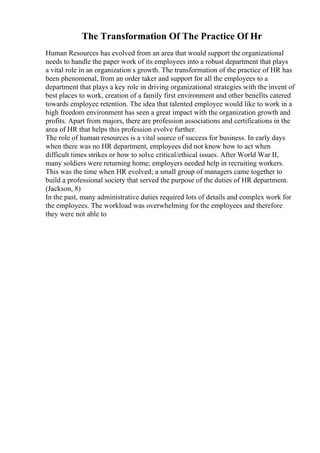 The Transformation Of The Practice Of Hr
Human Resources has evolved from an area that would support the organizational
needs to handle the paper work of its employees into a robust department that plays
a vital role in an organization s growth. The transformation of the practice of HR has
been phenomenal, from an order taker and support for all the employees to a
department that plays a key role in driving organizational strategies with the invent of
best places to work, creation of a family first environment and other benefits catered
towards employee retention. The idea that talented employee would like to work in a
high freedom environment has seen a great impact with the organization growth and
profits. Apart from majors, there are profession associations and certifications in the
area of HR that helps this profession evolve further.
The role of human resources is a vital source of success for business. In early days
when there was no HR department, employees did not know how to act when
difficult times strikes or how to solve critical/ethical issues. After World War II,
many soldiers were returning home; employers needed help in recruiting workers.
This was the time when HR evolved; a small group of managers came together to
build a professional society that served the purpose of the duties of HR department.
(Jackson, 8)
In the past, many administrative duties required lots of details and complex work for
the employees. The workload was overwhelming for the employees and therefore
they were not able to
 