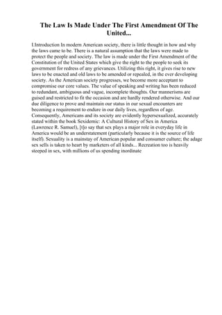 The Law Is Made Under The First Amendment Of The
United...
I.Introduction In modern American society, there is little thought in how and why
the laws came to be. There is a natural assumption that the laws were made to
protect the people and society. The law is made under the First Amendment of the
Constitution of the United States which give the right to the people to seek its
government for redress of any grievances. Utilizing this right, it gives rise to new
laws to be enacted and old laws to be amended or repealed, in the ever developing
society. As the American society progresses, we become more acceptant to
compromise our core values. The value of speaking and writing has been reduced
to redundant, ambiguous and vague, incomplete thoughts. Our mannerisms are
guised and restricted to fit the occasion and are hardly rendered otherwise. And our
due diligence to prove and maintain our status in our sexual encounters are
becoming a requirement to endure in our daily lives, regardless of age.
Consequently, Americans and its society are evidently hypersexualized, accurately
stated within the book Sexidemic: A Cultural History of Sex in America
(Lawrence R. Samuel), [t]o say that sex plays a major role in everyday life in
America would be an understatement (particularly because it is the source of life
itself). Sexuality is a mainstay of American popular and consumer culture; the adage
sex sells is taken to heart by marketers of all kinds... Recreation too is heavily
steeped in sex, with millions of us spending inordinate
 