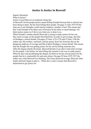 Justice Is Justice In Beowulf
Inquiry Questions
What is justice?
Justice is just behavior or treatment, being fair.
In Beowulf, for the people justice means killing Grendel because that is what he has
been doing to them. He has been killing their people. On page 21 lines 478 479 the
king says Lord Almighty could stop his madness, smother is lust! This means that
they want Grendel to be taken care of because he has done so much damage. For
them justice means we ll do to you what you ve done to us.
When Grendel s mother attacks Herot she is trying to make justice for her son.
She wants revenge on the people that killed him. In order to get revenge, she kills
of Hrothgar s closest friends. On pages 52 lines 1276 1278 and 53 lines 1296 the
author says His mother s sad heart, and her greed, drove her from her den on the
dangerous pathway of revenge and She d taken Hrothgar s closest friend. This means
that she thought she was getting justice for her son by killing someone else.
After the dragon attacks the Geats, Beowulf decides to go after it and seeks revenge
for his people. Like before, for him killing this monster is the way to make justice.
When he does end up defeating the dragon, he believes he has served justice for the
people that he is responsible for and cares about. On page 92 lines 2335 2337 the
author says what Beowulf was thinking, The Geats deserved revenge; Beowulf, their
leader and lord, began to plan it... When this is said, it means that Beowulf is
determined to get justice for
 